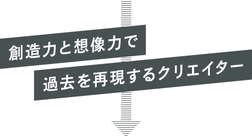 創造力と想像力で過去を再現するクリエイター