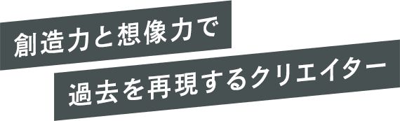 創造力と想像力で過去を再現するクリエイター